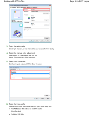 Page 3113.Select the print quality  
Select High, Standard, or Fast that matches your purpose for Print Quality. 
4.Select the manual color adjustment  
Select Manual for Color/Intensity, and click Set.... 
Manual Color Adjustment dialog box opens. 
5.Select color correction  
Click Matching tab, and select ICM for Color Correction.  
6.Select the input profile  
Select an Input Profile that matches the color space of the image data. 
For sRGB data or data without an input ICC profile:  
Select Standard. 
For...