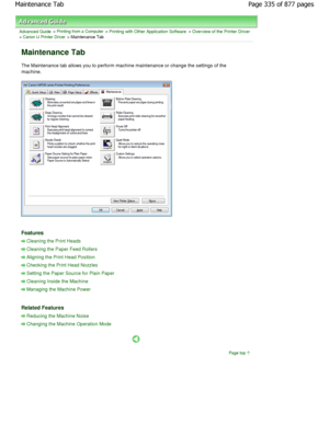 Page 335Advanced Guide > Printing from a Computer > Printing with Other Application Software > Overview of the Printer Driver> Canon IJ Printer Driver > Maintenance Tab 
Maintenance Tab 
The Maintenance tab allows you to perform machine maintenance or change the settings of the
machine. 
Features 
Cleaning the Print Heads
Cleaning the Paper Feed Rollers
Aligning the Print Head Position
Checking the Print Head Nozzles
Setting the Paper Source for Plain Paper
Cleaning Inside the Machine
Managing the Machine Power...