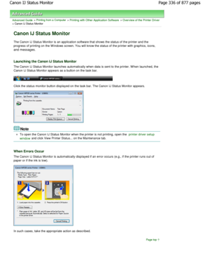 Page 336Advanced Guide > Printing from a Computer > Printing with Other Application Software > Overview of the Printer Driver> Canon IJ Status Monitor 
Canon IJ Status Monitor 
The Canon IJ Status Monitor is an application software that shows the status of the printer and the
progress of printing on the W indows screen. You wil l know the status of the printer with graphics, icons,
and messages. 
Launching the Canon IJ Status Monitor 
The Canon IJ Status Monitor launches automatically  when data is sent to the...