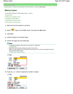 Page 343Advanced Guide > Printing Using the Operation Panel of the Machine > Copying > Making Copies
Making Copies
For the basic procedure to make copies, refer to Copying.
Setting Items
Reducing or Enlarging a Copy
Changing Intensity Setting
Displaying the Preview Screen
Using Useful Copy Functions
1.Make sure that the machine is turned on.
2.Select  Copy on the HOME screen, then press the OK button.
3.Load paper.
4.Load the original on the Platen Glass.
5.Confirm the page size and media type.
Note
To change...