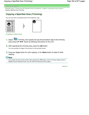 Page 356Advanced Guide > Printing Using the Operation Panel of the Machine > Copying > Using Useful Copy Functions >
Copying a Specified Area (Trimming)
Copying a Specified Area (Trimming)
You can clip (trim) a necessary part of the origina l to copy.
Settings for Special Copy
1.
Select  Trimming, then specify the top left and bottom rig ht of the trimming
area using 
 button by following instructions on the LCD.
2.After specifying the trimming area, press the OK  button.
You can preview an image of the printout...