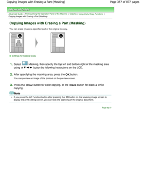 Page 357Advanced Guide > Printing Using the Operation Panel of the Machine > Copying > Using Useful Copy Functions >
Copying Images with Erasing a Part (Masking)
Copying Images with Erasing a Part (Masking)
You can erase (mask) a specified part of the origin al to copy.
Settings for Special Copy
1.
Select  Masking, then specify the top left and bottom right o f the masking area
using 
 button by following instructions on the LCD.
2.After specifying the masking area, press the OK button.
You can preview an image...