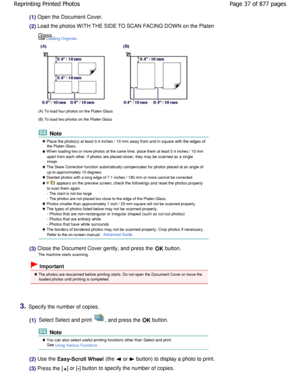 Page 37(1) Open the Document Cover.
(2) Load the photos WITH THE SIDE TO SCAN FACING DOWN on the Platen
Glass. 
See 
Loading Originals.
(A) To load four photos on the Platen Glass 
(B) To load two photos on the Platen Glass
 Note
 Place the photo(s) at least 0.4 inches / 10 mm awa y from and in square with the edges ofthe Platen Glass.
 W hen loading two or more photos at the same time, pl ace them at least 0.4 inches / 10 mm
apart from each other. If photos are placed closer,  they may be scanned as a single...