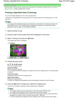 Page 379Advanced Guide > Printing Using the Operation Panel of the Machine > Printing from a Memory Card > Using Useful
Display Functions > Printing a Specified Area (Trimming)
Printing a Specified Area (Trimming)
You can edit images displayed on the LCD by croppin g them.
* This function is available both for printing phot os on a memory card and for printing photos on a US B
flash drive.
Note
Crop images after specifying the page size, media t ype, and bordered or borderless printing in the
print settings...