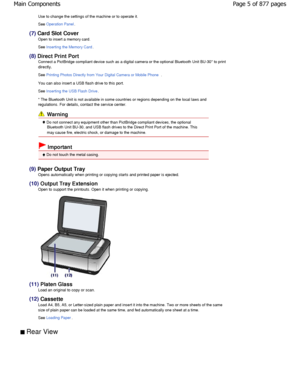 Page 5Use to change the settings of the machine or to operate it.
See 
Operation Panel.
(7)  Card Slot Cover
Open to insert a memory card. 
See 
Inserting the Memory Card.
(8)  Direct Print Port
Connect a PictBridge compliant device such as a digital came ra or the optional Bluetooth Unit BU-30* to print
directly.
See Printing Photos Directly from Your Digital Camera or Mobile Phone.
You can also insert a USB flash drive to this port. 
See 
Inserting the USB Flash Drive.
* The Bluetooth Unit is not available...