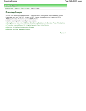 Page 419Advanced Guide > Scanning > Scanning Images > Scanning Images
Scanning Images
You can scan images from the machine to a computer without printing them and save them in popular
image data, such as JPEG, TIFF, bitmaps, or PDF. Yo u can also save scanned images in a PDF or
JPEG data format on the memory card or USB flash drive .
Select the scanning method according to your purpos e.
Saving Scanned Data on the USB Flash Drive/Memory C ard Using the Operation Panel of the Machine
Forwarding Scanned Data to PC...