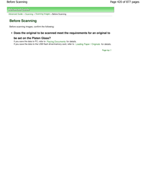 Page 420Advanced Guide > Scanning > Scanning Images > Before Scanning
Before Scanning
Before scanning images, confirm the following:
Does the original to be scanned meet the requirements for an original to
be set on the Platen Glass? 
If you save the data to PC, refer to 
Placing Documents for details.
If you save the data to the USB flash drive/memory card,  refer to 
Loading Paper / Originals for details.
Page top
Page 420 of 877 pages
Before Scanning
JownloadedtfromtManualsPrinterFcomtManuals  