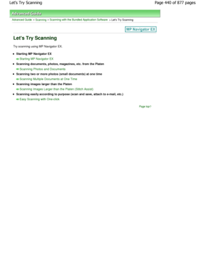 Page 440Advanced Guide > Scanning > Scanning with the Bundled Application Software > Lets Try Scanning
Lets Try Scanning
Try scanning using MP Navigator EX.
Starting MP Navigator EX
Starting MP Navigator EX
Scanning documents, photos, magazines, etc. from the Platen
Scanning Photos and Documents
Scanning two or more photos (small documents) at one time
Scanning Multiple Documents at One Time
Scanning images larger than the Platen
Scanning Images Larger than the Platen (Stitch Assist)
Scanning easily according to...