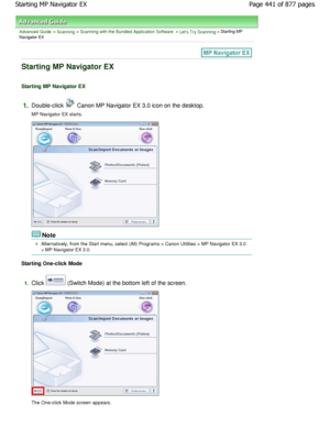 Page 441Advanced Guide > Scanning > Scanning with the Bundled Application Software > Lets Try Scanning > Starting MP
Navigator EX
Starting MP Navigator EX
Starting MP Navigator EX
1.Double-click  Canon MP Navigator EX 3.0 icon on the desktop.
MP Navigator EX starts.
Note
Alternatively, from the Start menu, select (All) Progr ams > Canon Utilities > MP Navigator EX 3.0
> MP Navigator EX 3.0.
Starting One-click Mode
1.Click  (Switch Mode) at the bottom left of the screen.
The One-click Mode screen appears. Page...