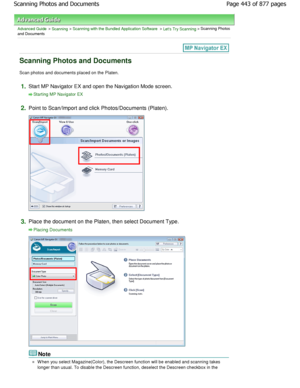 Page 443Advanced Guide > Scanning > Scanning with the Bundled Application Software > Lets Try Scanning > Scanning Photos
and Documents
Scanning Photos and Documents
Scan photos and documents placed on the Platen.
1.Start MP Navigator EX and open the Navigation Mode  screen.
Starting MP Navigator EX
2.
Point to Scan/Import and click Photos/Documents (Pl aten).
3.Place the document on the Platen, then select Docum ent Type.
Placing Documents
Note
W hen you select Magazine(Color), the Descreen function will be...