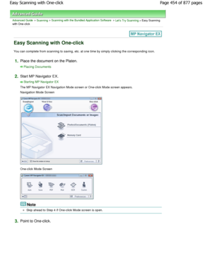 Page 454Advanced Guide > Scanning > Scanning with the Bundled Application Software > Lets Try Scanning > Easy Scanning
with One-click
Easy Scanning with One-click
You can complete from scanning to saving, etc. at one time by simply clicking the corresponding icon.
1.Place the document on the Platen.
Placing Documents
2.Start MP Navigator EX.
Starting MP Navigator EX
The MP Navigator EX Navigation Mode screen or One-click M ode screen appears.
Navigation Mode Screen
One-click Mode Screen
Note
Skip ahead to Step 4...