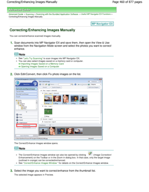 Page 460Advanced Guide > Scanning > Scanning with the Bundled Application Software > Useful MP Navigator EX Functions >
Correcting/Enhancing Images Manually
Correcting/Enhancing Images Manually
You can correct/enhance scanned images manually.
1.Scan documents into MP Navigator EX and save them, then o pen the View & Use
window from the Navigation Mode screen and select the photos you want to correct/
enhance.
Note
See Lets Try Scanning to scan images into MP Navigator EX.
You can also select images saved on a...