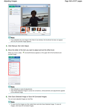 Page 464Note
If you selected only one image in the View & Use window, the thumbnail list does not appear
and only the preview image appears.
4.Click Manual, then click Adjust.
5.Move the slider of the item you want to adjust and set  the effect level.
W hen you move a slider, 
 (Correct/Enhance) appears on the upper left of the  thumbnail and
preview image.
Note
Click Defaults to reset all adjustments.
Click Reset Selected Image to cancel all corrections, enhan cements and adjustments applied
to the selected...