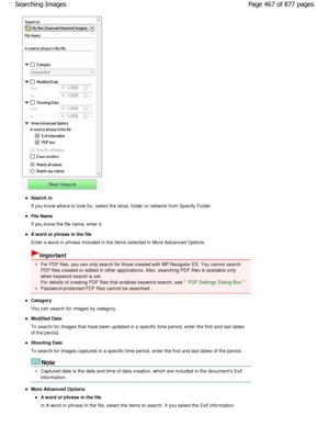 Page 467Search in 
If you know where to look for, select the drive, folder or network from Specify Folder.
File Name 
If you know the file name, enter it.
A word or phrase in the file 
Enter a word or phrase included in the items select ed in More Advanced Options.
Important
For PDF files, you can only search for those created with  MP Navigator EX. You cannot search
PDF files created or edited in other applications.  Also, searching PDF files is available only
when keyword search is set.
For details of creating...