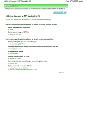 Page 472Advanced Guide > Scanning > Scanning with the Bundled Application Software > Utilizing Images in MP Navigator EX
Utilizing Images in MP Navigator EX
You can scan images using MP Navigator EX and edit or print the saved images.
See the corresponding sections below for details on  saving scanned images.
Saving scanned images to computer
Saving
Saving scanned image as PDF Files
Saving as PDF Files
See the corresponding sections below for details on using images/files.
Creating/editing PDF files from scanned...