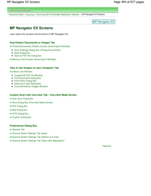 Page 494Advanced Guide > Scanning > Scanning with the Bundled Application Software > MP Navigator EX Screens
MP Navigator EX Screens
Learn about the screens and functions of MP Navigator EX.
Scan/Import Documents or Images Tab
Photos/Documents (Platen) Screen (Scan/Import W indo w)
Scan Settings Dialog Box (Photos/Documents)
Save Dialog Box
Save as PDF file Dialog Box
Memory Card Screen (Scan/Import W indow)
View & Use Images on your Computer Tab
View & Use W indow
Create/Edit PDF file Window
Print Document...