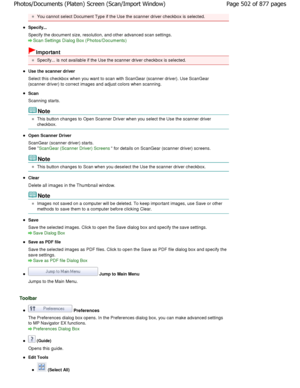 Page 502You cannot select Document Type if the Use the scanner driver checkbox is selected.
Specify... 
Specify the document size, resolution, and other advanced scan settings.
Scan Settings Dialog Box (Photos/Documents)
Important
Specify... is not available if the Use the scanner driver checkbox is selected.
Use the scanner driver 
Select this checkbox when you want to scan with Sca nGear (scanner driver). Use ScanGear
(scanner driver) to correct images and adjust colors when sca nning.
Scan 
Scanning starts....