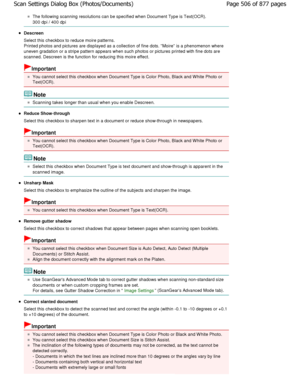 Page 506The following scanning resolutions can be specified when Document Type is Text(OCR).
300 dpi / 400 dpi
Descreen 
Select this checkbox to reduce moire patterns. 
Printed photos and pictures are displayed as a collection  of fine dots. Moire is a phenomenon where
uneven gradation or a stripe pattern appears when s uch photos or pictures printed with fine dots are
scanned. Descreen is the function for reducing this  moire effect.
Important
You cannot select this checkbox when Document Type  is Color Photo,...
