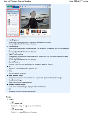 Page 533Face Brightener 
Corrects the entire image so that the selected facial area is brightened.
You can adjust the effect level using the slider.
Face Sharpener 
Corrects the entire image to sharpen the face. You  can specify the area you want to apply the effect
to. 
You can adjust the effect level using the slider.
Digital Face Smoothing 
Enhances skin beautifully by removing blemishes and  wrinkles. You can specify the area you want
to apply the effect to. 
You can adjust the effect level using the...