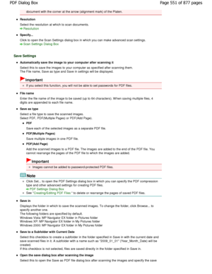Page 551document with the corner at the arrow (alignment mark) of the Platen.
Resolution 
Select the resolution at which to scan documents.
Resolution
Specify... 
Click to open the Scan Settings dialog box in which you can make advanced scan settings.
Scan Settings Dialog Box
Save Settings
Automatically save the image to your computer after  scanning it
Select this to save the images to your computer as  specified after scanning them.
The File name, Save as type and Save in settings wi ll be displayed....