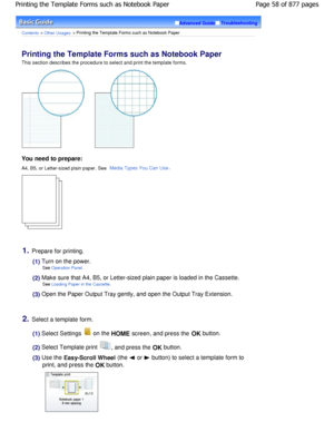 Page 58Advanced GuideTroubleshooting
Contents > Other Usages > Printing the Template Forms such as Notebook Paper
Printing the Template Forms such as Notebook Paper 
This section describes the procedure to select and print the template forms.
You need to prepare:
A4, B5, or Letter-sized plain paper. See Media Types You Can Use.
1.Prepare for printing.
(1) Turn on the power.
See 
Operation Panel.
(2) Make sure that A4, B5, or Letter-sized plain paper i s loaded in the Cassette.
See 
Loading Paper in the...