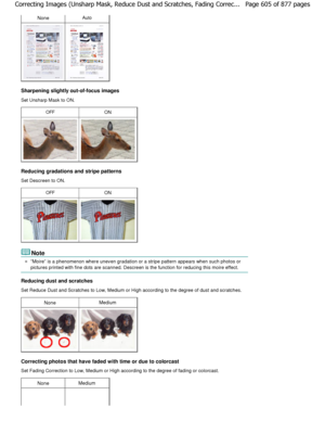 Page 605NoneAuto
Sharpening slightly out-of-focus images 
Set Unsharp Mask to ON.
OFFON
Reducing gradations and stripe patterns 
Set Descreen to ON.
OFFON
Note
Moire is a phenomenon where uneven gradation or a stripe pattern appears when such photos or
pictures printed with fine dots are scanned. Descre en is the function for reducing this moire effect.
Reducing dust and scratches 
Set Reduce Dust and Scratches to Low, Medium or Hig h according to the degree of dust and scratches.
NoneMedium
Correcting photos...