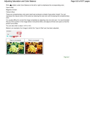 Page 610Move  (slider) under Color Balance to the left or right to emphasize the corresponding color.
Cyan & Red 
Magenta & Green 
Yellow & Blue 
These are complementary color pairs (each pair prod uces a shade of gray when mixed). You can
reproduce the natural colors of the scene by reduci ng the cast color and increasing the complementary
color.
It is usually difficult to correct the image comple tely by adjusting only one color pair. It is recomm ended
that you find a portion in the image where it shoul d be...