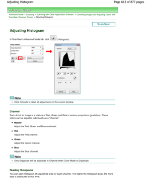 Page 613Advanced Guide > Scanning > Scanning with Other Application Software > Correcting Images and Adjusting Colors with
ScanGear (Scanner Driver) > Adjusting Histogram
Adjusting Histogram
In ScanGears Advanced Mode tab, click  (Histogram).
Note
Click Defaults to reset all adjustments in the current wi ndow.
Channel
Each dot of an image is a mixture of Red, Green and Blue in various proportions (gradation). These
colors can be adjusted individually as a channel.
Master
Adjust the Red, Green and Blue combined....