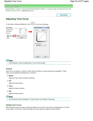 Page 616Advanced Guide > Scanning > Scanning with Other Application Software > Correcting Images and Adjusting Colors with
ScanGear (Scanner Driver)
 > Adjusting Tone Curve
Adjusting Tone Curve
In ScanGears Advanced Mode tab, click  (Tone Curve Settings).
Note
Click Defaults to reset all adjustments in the current wi ndow.
Channel
Each dot of an image is a mixture of Red, Green and Blue in various proportions (gradation). These
colors can be adjusted individually as a channel.
Master
Adjust the Red, Green and...