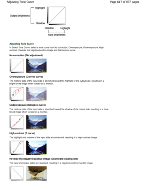 Page 617Adjusting Tone Curve
In Select Tone Curve, select a tone curve from No correction, Overexposure, Underexposure, High
contrast, Reverse the negative/positive image and E dit custom curve.
No correction (No adjustment)
Overexposure (Convex curve) 
The midtone data of the input side is stretched tow ard the highlight of the output side, resulting in a
bright-toned image when viewed on a monitor.
Underexposure (Concave curve) 
The midtone data of the input side is stretched tow ard the shadow of the output...