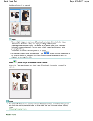 Page 626checkbox selected will be scanned.
Note
When multiple images are previewed, different outlines indicate different selection status.
- Focus Frame (thick blue outline): The displayed settin gs will be applied.
- Selected Frame (thin blue outline): The settings  will be applied to the Focus Frame and
Selected Frames simultaneously. You can select multiple im ages by clicking them while
pressing the Ctrl key. 
- Unselected (no outline): The settings will not be app lied.
Double-click a frame to zoom in on...
