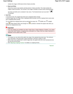 Page 635renders the image in 256 levels (8 bit) of black and white.
Black and White 
Select this mode to scan photos and documents in black and  white. This mode renders the
image in black and white. The contrast in the image  is divided at certain levels (threshold level)
into black and white and is rendered in two colors.  The threshold level can be set with 
(Threshold).
Input Size 
In thumbnail view, the cropped document size is dis played after preview.
In whole image view, the Paper Size is displayed be...