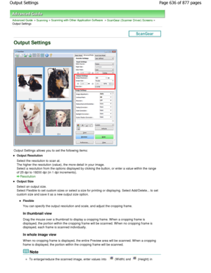 Page 636Advanced Guide > Scanning > Scanning with Other Application Software > ScanGear (Scanner Driver) Screens >
Output Settings
Output Settings
Output Settings allows you to set the following ite ms:
Output Resolution 
Select the resolution to scan at. 
The higher the resolution (value), the more detail in your image.
Select a resolution from the options displayed by c licking the button, or enter a value within the range
of 25 dpi to 19200 dpi (in 1 dpi increments).
Resolution
Output Size 
Select an output...