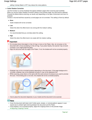 Page 642setting Unsharp Mask to OFF may reduce the noise patterns.
Gutter Shadow Correction 
Use this function to correct shadows that appear between p ages when scanning open booklets.
W hen you set the Gutter Shadow Correction setting i n the preview image, the result will be reflected.
Preview the effects before scanning, as results var y depending on the type of document and how it is
pressed. 
Unclear or blurred text/lines caused by curved page s are not corrected. This setting is None by default.
None...
