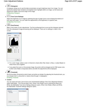 Page 644 (Histogram)
A histogram allows you to see the data concentratio n at each brightness level of an image. You can
specify the darkest level (shadow) and brightest le vel (highlight) within an image, cut the levels and
expand the middle of the tonal range of the image.
Adjusting Histogram
 (Tone Curve Settings)
Adjust the brightness of an image by selecting the  type of graph (tone curve) showing the balance of
tone input and output. You can make fine adjustment s to the brightness of a specific area....