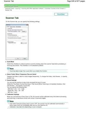 Page 649Advanced Guide > Scanning > Scanning with Other Application Software > ScanGear (Scanner Driver) Screens >
Scanner Tab
Scanner Tab
On the Scanner tab, you can specify the following s ettings.
Quiet Mode 
Select this checkbox to reduce scanner sound by slo wing down the scanner head when previewing or
scanning documents. This checkbox is not selected b y default.
Note
Scanning takes longer than usual when you enable this f unction.
Select Folder Where Temporary Files are Saved 
Displays the folder in...