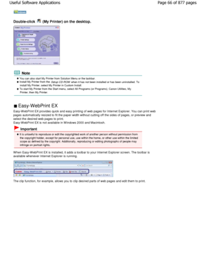 Page 66Double-click  (My Printer) on the desktop.
 Note
 You can also start My Printer from Solution Menu or the taskbar. Install My Printer from the 
Setup CD-ROM when it has not been installed or has been uninstalled . To
install My Printer, select My Printer in Custom Install.
 To start My Printer from the Start menu, select All P rograms (or Programs), Canon Utilities, My
Printer, then My Printer.
 Easy-WebPrint EX 
Easy-W ebPrint EX provides quick and easy printing o f web pages for Internet Explorer. You...