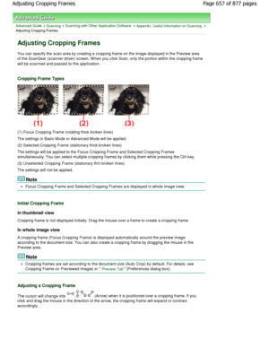 Page 657Advanced Guide > Scanning > Scanning with Other Application Software > Appendix: Useful Information on Scanning >
Adjusting Cropping Frames
Adjusting Cropping Frames
You can specify the scan area by creating a croppin g frame on the image displayed in the Preview area
of the ScanGear (scanner driver) screen. W hen you c lick Scan, only the portion within the cropping frame
will be scanned and passed to the application.
Cropping Frame Types
(1) Focus Cropping Frame (rotating thick broken lin es)
The...