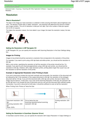 Page 660Advanced Guide > Scanning > Scanning with Other Application Software > Appendix: Useful Information on Scanning >
Resolution
Resolution
What is Resolution?
The data in the image you have scanned is a collect ion of dots carrying information about brightness and
color. The density of these dots is called resolution, a nd resolution will determine the amount of detail
your image contains. The unit of resolution is dots per  inch (dpi). Dpi is the number of dots per square
inch (2.54 cm square).
The higher...