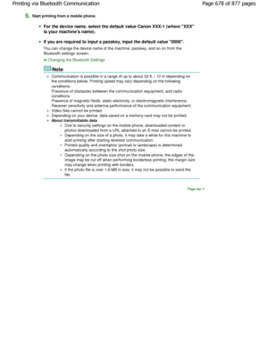 Page 6785.Start printing from a mobile phone.
For the device name, select the default value Canon XXX-1 (where XXX
is your machines name).
If you are required to input a passkey, input the d efault value 0000.
You can change the device name of the machine, pass key, and so on from the
Bluetooth settings screen.
Changing the Bluetooth Settings
Note
Communication is possible in a range of up to about 33  ft. / 10 m depending on
the conditions below. Printing speed may vary depen ding on the following
conditions:...