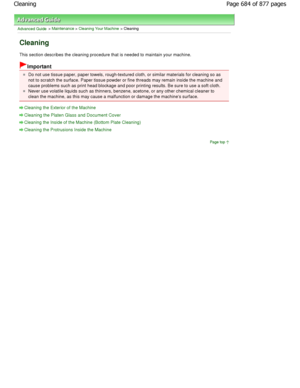 Page 684Advanced Guide > Maintenance > Cleaning Your Machine > Cleaning
Cleaning
This section describes the cleaning procedure that is needed to maintain your machine.
Important
Do not use tissue paper, paper towels, rough-textured cloth, or similar materials for cleaning so as
not to scratch the surface. Paper tissue powder or fine th reads may remain inside the machine and
cause problems such as print head blockage and poor printi ng results. Be sure to use a soft cloth.
Never use volatile liquids such as...
