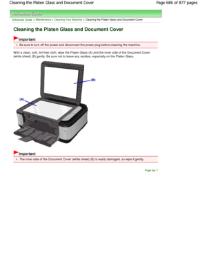 Page 686Advanced Guide > Maintenance > Cleaning Your Machine > Cleaning the Platen Glass and Document Cover
Cleaning the Platen Glass and Document Cover
Important
Be sure to turn off the power and disconnect the power plug before cleaning the machine.
W ith a clean, soft, lint-free cloth, wipe the Plate n Glass (A) and the inner side of the Document Cove r
(white sheet) (B) gently. Be sure not to leave any  residue, especially on the Platen Glass.
Important
The inner side of the Document Cover (white sheet)  (B)...