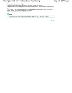 Page 688(A) Load the paper after unfolding it. 
The paper cleans the inside of the machine as it feeds through the machine.
Check the folded part of the ejected paper. If it i s smudged with ink, perform Bottom Plate Cleaning
again.
If the problem is not resolved after performing cleani ng again, the protrusions inside the machine
may be stained. Clean them according to instructions.
Cleaning the Protrusions Inside the Machine
Note
W hen performing Bottom Plate Cleaning again, be sur e to use a new sheet of...
