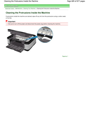 Page 689Advanced Guide > Maintenance > Cleaning Your Machine > Cleaning the Protrusions Inside the Machine
Cleaning the Protrusions Inside the Machine
If protrusions inside the machine are stained, wipe off any ink from the protrusions using a cotton swab
or the like.
Important
Be sure to turn off the power and disconnect the po wer plug before cleaning the machine.
Page top
Page 689 of 877 pages
Cleaning the Protrusions Inside the Machine
JownloadedtfromtManualsPrinterFcomtManuals   