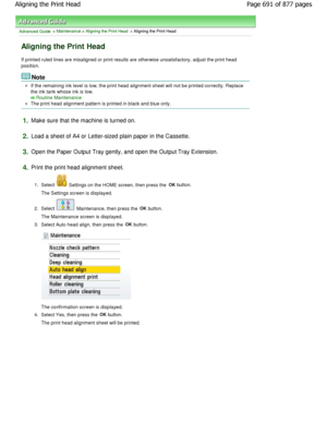 Page 691Advanced Guide > Maintenance > Aligning the Print Head > Aligning the Print Head
Aligning the Print Head
If printed ruled lines are misaligned or print results are otherwise unsatisfactory, adjust the print head
position.
Note
If the remaining ink level is low, the print head alignment sheet will not be printed correctly. Repla ce
the ink tank whose ink is low.
Routine Maintenance
The print head alignment pattern is printed in blac k and blue only.
1.Make sure that the machine is turned on.
2.Load a...
