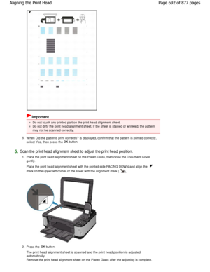 Page 692Important
Do not touch any printed part on the print head alignment sheet.
Do not dirty the print head alignment sheet. If the sheet is stained or wrinkled, the pattern
may not be scanned correctly.
5. W hen Did the patterns print correctly? is displayed , confirm that the pattern is printed correctly,
select Yes, then press the OK
 button.
5.Scan the print head alignment sheet to adjust the prin t head position.
1. Place the print head alignment sheet on the Platen  Glass, then close the Document Cover...