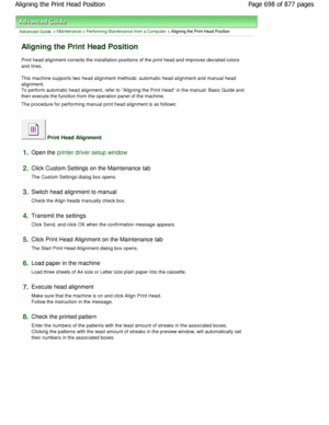 Page 698Advanced Guide > Maintenance > Performing Maintenance from a Computer > Aligning the Print Head Position 
Aligning the Print Head Position 
Print head alignment corrects the installation positions of the print head and improves deviated colors
and lines.  
This machine supports two head alignment methods: a utomatic head alignment and manual head
alignment.
To perform automatic head alignment, refer to Alig ning the Print Head in the manual: Basic Guide and
then execute the function from the operation...