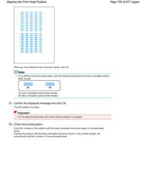 Page 700W hen you have entered all the necessary values, click OK. 
Note 
If it is difficult to pick the best pattern, pick the setting that produces the least noticeable verti cal
white streaks. 
(A) Less noticeable vertical white streaks  
(B) More noticeable vertical white streaks 
11.Confirm the displayed message and click OK  
The third pattern is printed. 
Important 
Do not open the Scanning Unit (Cover) while printin g is in progress. 
12.Check the printed pattern  
Enter the numbers of the patterns with...