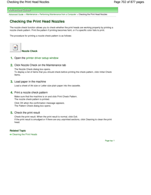 Page 702Advanced Guide > Maintenance > Performing Maintenance from a Computer > Checking the Print Head Nozzles 
Checking the Print Head Nozzles 
The nozzle check function allows you to check whether the print heads are working properly by printing a
nozzle check pattern. Print the pattern if printing  becomes faint, or if a specific color fails to print. 
The procedure for printing a nozzle check pattern i s as follows: 
 Nozzle Check 
1.Open the printer driver setup window
2.
Click Nozzle Check on the...