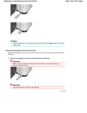 Page 710Note
W hen the Bluetooth unit is properly attached to the printer, the 
Power lamp on the printer
flashes twice.
Removing the Bluetooth Unit from the Printer
Remove the Bluetooth unit from the Direct Print Por
t of the printer in accordance with the following
procedure.
1.Remove the Bluetooth unit from the Direct Print Por t of the printer.
Important
Make sure that the lamp on the Bluetooth unit is neither lit nor flashing before you
remove the Bluetooth unit.
Important
Store the Bluetooth unit with the...